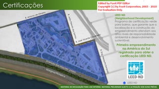 Certificações
                                                                      LEED ND
                                                                      (Neighborhood Development)
                                                                      Programa de certificação verde
                                                                      para bairros, que garante que a
                                                                      localização e a construção do
                                                                      empreendimento atendam aos
                                                                      altos níveis de responsabilidade
                                                                      ambiental e desenvolvimento
                                                                      sustentável.
                                                                        Primeiro empreendimento
                                                                            na América do Sul
                                                                         registrado para obter a
                                                                           certificação LEED ND.




                                                                                   LEED ND
                MATERIAL DE DIVULGAÇÃO PARA USO INTERNO. MATERIAL PRELIMINAR SUJEITO A ALTERAÇÃO SEM AVISO PRÉVIO.
 