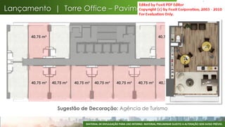 Lançamento | Torre Office – Pavimento Tipo


      40,75 m²                                                                       40,75 m²        40,75 m²




      40,75 m²   40,75 m²   40,75 m²    40,75 m²       40,75 m²        40,75 m²       40,75 m²        40,75 m²




                   Sugestão de Decoração: Agência de Turismo

                                  MATERIAL DE DIVULGAÇÃO PARA USO INTERNO. MATERIAL PRELIMINAR SUJEITO A ALTERAÇÃO SEM AVISO PRÉVIO.
                                                                                                                                  61
 