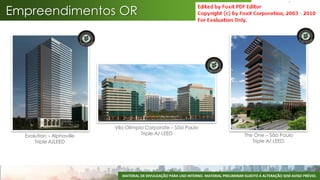 Empreendimentos OR




                           Vila Olímpia Corporate – São Paulo
  Evolution – Alphaville              Triple A/ LEED                                      The One – São Paulo
      Triple A/LEED                                                                          Triple A/ LEED.




                             MATERIAL DE DIVULGAÇÃO PARA USO INTERNO. MATERIAL PRELIMINAR SUJEITO A ALTERAÇÃO SEM AVISO PRÉVIO.
 