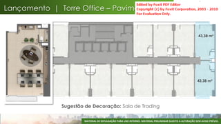 Lançamento | Torre Office – Pavimento Tipo


 43,38 m²                                                                                                43,38 m²




 43,38 m²                                                                                               43,38 m²




              Sugestão de Decoração: Sala de Trading

                      MATERIAL DE DIVULGAÇÃO PARA USO INTERNO. MATERIAL PRELIMINAR SUJEITO A ALTERAÇÃO SEM AVISO PRÉVIO.
                                                                                                                      62
 