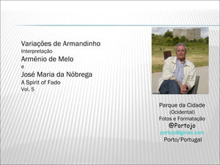 Variações de Armandinho
Interpretação
Arménio de Melo
e
José Maria da Nóbrega
A Spirit of Fado
Vol. 5

                          Parque da Cidade
                              (Ocidental)
                          Fotos e Formatação
                             @Portojo
                          portojo@gmail.com
                           Porto/Portugal
 