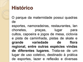 HistóricoO parque da maternidade possui quadras de esportes, namoradeiras, restaurantes, lanchonetes, praças, lugar para cultos, capoeira e jogos de mesa, ciclovia e pista de caminhada, pistas de skate e grande variedade de flora regional, entre outras espécies vindas de diferentes lugares. Trata-se de um lugar de uso coletivo, destinado à prática de esportes, lazer e reflexão e diversas outras atividades.