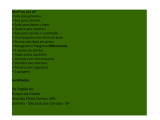 94 m² ou 111 m²
• Sala para ginástica
• Sala para internet
• Salão para festas e jogos
• Quadra para esportes
• Raia para corrida e caminhada
• Churrasqueira com forno de pizza
• Piscina com deck em pedra
• Paisagismo e PlaygroundDiferenciais
• 6 opções de plantas
• Vagas extras opcionais
• Varanda com churrasqueira
• Vestiário para diaristas
• Portaria com segurança
• 2 garagens
Localização:
Na Região do
Parque da Cidade
Avenida Olívio Gomes, 695
Santana - São José dos Campos - SP
 