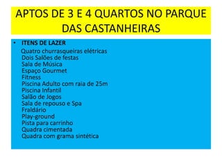 APTOS DE 3 E 4 QUARTOS NO PARQUE
DAS CASTANHEIRAS
• ITENS DE LAZER
Quatro churrasqueiras elétricas
Dois Salões de festas
Sala de Música
Espaço Gourmet
Fitness
Piscina Adulto com raia de 25m
Piscina Infantil
Salão de Jogos
Sala de repouso e Spa
Fraldário
Play-ground
Pista para carrinho
Quadra cimentada
Quadra com grama sintética

 