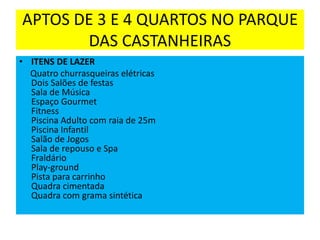 APTOS DE 3 E 4 QUARTOS NO PARQUE
DAS CASTANHEIRAS
• ITENS DE LAZER
Quatro churrasqueiras elétricas
Dois Salões de festas
Sala de Música
Espaço Gourmet
Fitness
Piscina Adulto com raia de 25m
Piscina Infantil
Salão de Jogos
Sala de repouso e Spa
Fraldário
Play-ground
Pista para carrinho
Quadra cimentada
Quadra com grama sintética
 