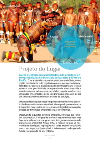 10
Parque das Religiões
Projeto do Lugar
A área escolhida pelos idealizadores do projeto se en-
contra localizada no município de Igarassu, a 40 km do
Recife. O local atende a requisitos práticos e simbólicos, como
região montanhosa e de vegetação natural; paisagem atraente;
facilidade de acesso e disponibilidade de infraestrutura; terreno
extenso, com possibilidade de expansão da área construída e
estacionamento; existência de um núcleo populacional nas pro-
ximidades em condições de se integrar ao projeto; além de ser
um sítio naturalmente silencioso e livre de poluição.
O Parque das Religiões nasce em perfeita sintonia com o concei-
to de desenvolvimento sustentável, abrangendo plenamente os
três pontos necessários ao crescimento integral de uma região,
ou seja, as dimensões ambiental, social e econômica.
Observando a questão do meio ambiente, o Parque das Religi-
ões vai propiciar o resgate de um local naturalmente belo, mas
hoje descuidado, em que pese estar integrado a uma área de
preservação ambiental. Nessa linha, o Parque vai não só nor-
malmente obedecer à legislação, mas vai se exceder no cuidado
com o seu espaço próprio e fará o máximo que puder para di-
fundir esse cuidado no seu entorno.
Social Ambiental
Desenvol-
vimento
Sustentável
Econômico
No ritual do Quarup,
indígenas lutam huka-huka.
 