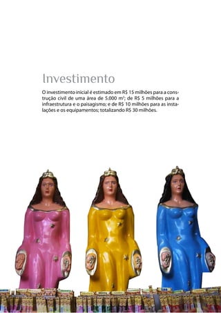 13
Parque das Religiões
Investimento
O investimento inicial é estimado em R$ 15 milhões para a cons-
trução civil de uma área de 5.000 m2
; de R$ 5 milhões para a
infraestrutura e o paisagismo; e de R$ 10 milhões para as insta-
lações e os equipamentos; totalizando R$ 30 milhões.
 