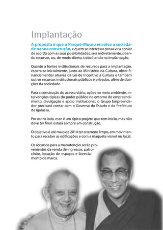 14
Parque das Religiões
Implantação
A proposta é que o Parque-Museu envolva a socieda-
de na sua construção, e quem se interessar possa vir a apoiar
de acordo com as suas possibilidades, seja indiretamente, doan-
do recursos, ou, de modo direto, trabalhando na implantação.
Quanto a fontes institucionais de recursos para a implantação,
espera-se inicialmente, junto ao Ministério da Cultura, obter fi-
nanciamentos através da Lei de Incentivo à Cultura e também
outros recursos institucionais públicos e privados, além de doa-
ções da sociedade.
Para a construção do acesso viário, ações no meio ambiente, in-
tervenções típicas do poder público no entorno do empreendi-
mento, divulgação e apoio institucional, o Grupo Empreende-
dor precisará contar com o Governo do Estado e da Prefeitura
de Igarassu.
Por outro lado, esse é um típico projeto que tem início, mas não
deve ter final: estará sempre em construção.
O objetivo é até maio de 2014 ter o terreno limpo, em movimen-
to para receber as edificações e com a maquete visível no local.
Os recursos para a manutenção serão pro-
venientes da venda de ingressos, patro-
cínios, locação de espaços e licencia-
mento da marca.
 