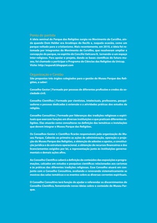 15
Parque das Religiões
Ponto de partida
A ideia seminal do Parque das Religiões surgiu no Movimento de Cursilho, ain-
da quando Dom Helder era Arcebispo do Recife e, naquela ocasião, como um
parque voltado para o cristianismo. Mais recentemente, em 2010, a ideia foi re-
tomada por integrantes do Movimento de Cursilho, que resolveram ampliar a
concepção do parque, no espírito do ConcílioVaticano II,  tornando-o um espaço
inter-religioso. Para apoiar o projeto, dando as bases científicas do futuro mu-
seu, foi chamado a participar o Programa de Ciências das Religiões da Unicap.
Visite: http://espareli.blogspot.com
Organização e Gestão
São propostos três órgãos colegiados para a gestão do Museu Parque das Reli-
giões, a saber:
Conselho Gestor | Formado por pessoas de diferentes profissões e credos da so-
ciedade civil.
Conselho Científico | Formado por cientistas, intelectuais, professores, pesqui-
sadores e pessoas dedicadas à extensão e a atividades práticas dos estudos da
religião.
Conselho Consultivo | Formado por lideranças das tradições religiosas e espiri-
tuais que exercem funções em diversas instituições e que praticam diferentes re-
ligiões. Elas atuarão como consultoras na definição das temáticas e instalações
que devem integrar o Museu Parque das Religiões.
Os Conselhos Gestor e Científico ficarão responsáveis pela organização do Mu-
seu Parque. Caberão ao primeiro as ações de administração, operação e proje-
ção do Museu Parque das Religiões, a obtenção de adesões e apoios, a constitui-
ção jurídica e da estrutura operacional, a obtenção de recursos financeiros e dos
licenciamentos exigidos por lei, a representação junto às instituições governa-
mentais e demais ações afins.
Ao Conselho Científico caberá a definição de conteúdos das exposições e progra-
mações, calcados em estudos e pesquisas científicas relacionadas aos carismas
e às práticas das diferentes tradições religiosas. Esse Conselho atuará em con-
junto com o Conselho Consultivo, avaliando e renovando sistematicamente as
mostras das salas temáticas e os eventos sobre as diversas correntes espirituais.
O Conselho Consultivo terá função de ajudar e referendar os discernimentos do
Conselho Científico, fomentando novas ideias sobre o conteúdo do Museu Par-
que.
 