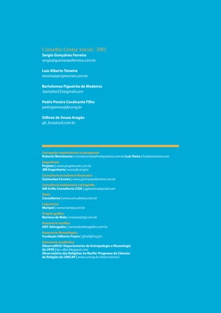 16
Parque das Religiões
Conselho Gestor Inicial | 2013
Sergio Gonçalves Ferreira	
sergio@guimaraesferreira.com.br
Luiz Alberto Teixeira
teixeira@projetecnet.com.br
Bartolomeu Figueirôa de Medeiros
bartotito333@gmail.com
Pedro Pereira Cavalcante Filho
pedropereira@jbr.eng.br
Gilbraz de Souza Aragão
gil_braz@uol.com.br
Concepção arquitetônica e paisagismo
Roberto Montezuma | montezuma@afmarquitetos.com.br)Luiz Vieira | luiz@luizvieira.com
Engenharia
Projetec | www.projetecnet.com.br
JBR Engenharia | www.jbr.eng.br
Consultoria econômico-financeira
Guimarães Ferreira | www.guimaraesferreria.com.br
Consultoria ambiental e cartografia
GM Grillo Consultoria LTDA | ggteixeira@gmail.com
Texto
Consultexto | www.consultexto.com.br
Logomarca
Martpet | www.martep.com.br
Projeto gráfico
Mariana de Melo | mariana@tgi.com.br
Assessoria Jurídica
ADC Advogados | ivan@adcadvogados.com.br
Assessoria Museológica
Fundação Gilberto Freyre | gfn@fgf.org.br
Assessoria acadêmica
ObservaMUS/ Departamento de Antropologia e Museologia
da UFPE | lpc-ufpe.blogspot.com
Observatório das Religiões no Recife/ Programa de Ciências
da Religião da UNICAP | www.unicap.br/observatorio2
 