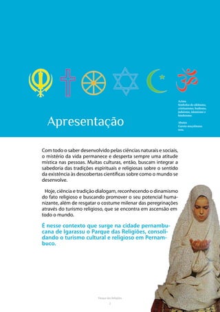 2
Parque das Religiões
Apresentação
Com todo o saber desenvolvido pelas ciências naturais e sociais,
o mistério da vida permanece e desperta sempre uma atitude
mística nas pessoas. Muitas culturas, então, buscam integrar a
sabedoria das tradições espirituais e religiosas sobre o sentido
da existência às descobertas científicas sobre como o mundo se
desenvolve.
Hoje, ciência e tradição dialogam, reconhecendo o dinamismo
do fato religioso e buscando promover o seu potencial huma-
nizante, além de resgatar o costume milenar das peregrinações
através do turismo religioso, que se encontra em ascensão em
todo o mundo.
É nesse contexto que surge na cidade pernambu-
cana de Igarassu o Parque das Religiões, consoli-
dando o turismo cultural e religioso em Pernam-
buco.
Acima
Símbolos do sikhismo,
cristianismo, budismo,
judaísmo, islamismo e
hinduísmo.
Abaixo
Garota muçulmana
reza.
 