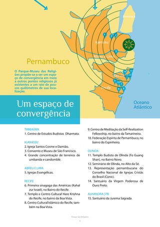 6
Parque das Religiões
MAPAPernambuco
Itamaracá
Oceano
Atlântico
4
3
55
6
7
9
10
11
13
14
12
8
2
1 15
Parquedas
Religiões
Igarassu
Abreu e Lima
Recife
Olinda
O Parque-Museu das Religi-
ões propõe-se a ser um espa-
ço de convergência em meio
a outros pontos religiosos já
existentes a um raio de pou-
cos quilômetros de sua loca-
lização.
Um espaço de
convergência
TIMBAÚBA
1. Centro de Estudos Budistas Dharmata.
IGARASSU
2. Igreja Santos Cosme e Damião.
3. Convento e Museu de São Francisco.
4. Grande concentração de terreiros de
umbanda e candomblé.
ABREU E LIMA
5. Igrejas Evangélicas.
RECIFE
6. Primeira sinagoga das Américas (Kahal
zur Israel), no Bairro do Recife.
7. Templo e Centro Cultural Hare Krishna
do Recife, no bairro da Boa Vista.
8. Centro Cultural Islâmico do Recife, tam-
bém na Boa Vista.
9.CentrodeMeditaçãodaSelf-Realization
Fellowship, no bairro da Tamarineira.
10. Federação Espírita de Pernambuco, no
bairro do Espinheiro.
OLINDA
11. Templo Budista de Olinda (Fo Guang
Shan), no Bairro Novo.
12. Seminário de Olinda, no Alto da Sé.
13. Representação pernambucana do
Conselho Nacional de Igrejas Cristãs
do Brasil (Conic).
14. Santuário da Virgem Poderosa de
Ouro Preto.
ALHANDRA | PB
15. Santuário da Jurema Sagrada.
 