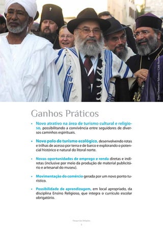 8
Parque das Religiões
Ganhos Práticos
•	 Novo atrativo na área de turismo cultural e religio-
so, possibilitando a convivência entre seguidores de diver-
sos caminhos espirituais.
•	 Novo polo de turismo ecológico, desenvolvendo rotas
e trilhas de acesso por terra e de barco e explorando o poten-
cial histórico e natural do litoral norte.
•	 Novas oportunidades de emprego e renda diretas e indi-
retas (inclusive por meio da produção de material publicitá-
rio e artesanal do museu).
•	 Movimentação do comércio gerada por um novo ponto tu-
rístico.
•	 Possibilidade de aprendizagem, em local apropriado, da
disciplina Ensino Religioso, que integra o currículo escolar
obrigatório.
Foto:DomenicoSalmaso/CittàNuova.
 