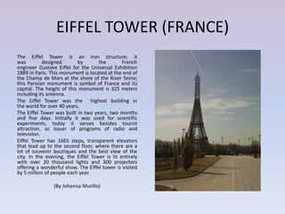 EIFFEL TOWER (FRANCE)
The Eiffel Tower is an iron structure; it
was         designed       by       the        French
engineer Gustave Eiffel for the Universal Exhibition
1889 in Paris. This monument is located at the end of
the Champ de Mars at the shore of the River Seine;
this Parisian monument is symbol of France and its
capital. The height of this monument is 325 meters
including its antenna.
The Eiffel Tower was the highest building in
the world for over 40 years.
The Eiffel Tower was built in two years, two months
and five days. Initially it was used for scientific
experiments, today it serves besides tourist
attraction, as issuer of programs of radio and
television.
Eiffel Tower has 1665 steps, transparent elevators
that lead up to the second floor, where there are a
lot of souvenir boutiques and the best view of the
city. In the evening, the Eiffel Tower is lit entirely
with over 20 thousand lights and 300 projectors
offering a wonderful show. The Eiffel tower is visited
by 5 million of people each year.

                (By Johanna Murillo)
 