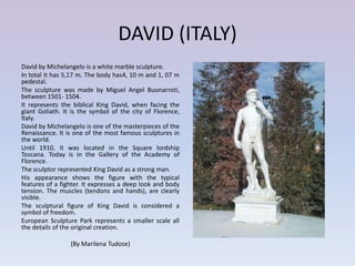 DAVID (ITALY)
David by Michelangelo is a white marble sculpture.
In total it has 5,17 m. The body has4, 10 m and 1, 07 m
pedestal.
The sculpture was made by Miguel Angel Buonarroti,
between 1501- 1504.
It represents the biblical King David, when facing the
giant Goliath. It is the symbol of the city of Florence,
Italy.
David by Michelangelo is one of the masterpieces of the
Renaissance. It is one of the most famous sculptures in
the world.
Until 1910, it was located in the Square lordship
Toscana. Today is in the Gallery of the Academy of
Florence.
The sculptor represented King David as a strong man.
His appearance shows the figure with the typical
features of a fighter. It expresses a deep look and body
tension. The muscles (tendons and hands), are clearly
visible.
The sculptural figure of King David is considered a
symbol of freedom.
European Sculpture Park represents a smaller scale all
the details of the original creation.

                 (By Marilena Tudose)
 