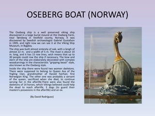 OSEBERG BOAT (NORWAY)
The Oseberg ship is a well preserved viking ship
discovered in a large burial mound at the Oseberg Farm,
near Tønsberg in Vestfold county, Norway. It was
discovered by Swedish archaeologist Gabriel Gustafson
in 1905, and right now we can see it at the Viking Ship
Museum, in Bygdoy.
The ship was built almost enterely of oak, with a lengh of
almost 22 m. and a width of 5 m. The mast is about 10
m. long, and it has 15 row lines, wich means that up to
30 people could row the ship if necessary. The bow and
stern of the ship are elaborately decorated with complex
woodcarvings in the characteristic "gripping beast" style,
also known as the Oseberg style.
Inside the ship there were found two women skeletons.
There were supposed to belong to Queen Asa of the
Yngling Clan, grandmother of Harald Fairhair, first
Norwegian King. The other one was probably a servant
of the queen, sacrificed when she died, to continue
serving her in the afterlife.There were also found the
skeletons of 14 horses, which Vikings believed could help
the dead to reach afterlife, 3 dogs (to guard their
masters’s possesions in the afterlife) and an ox.

                  (By David Rodríguez)
 