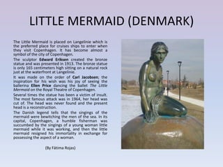 LITTLE MERMAID (DENMARK)
The Little Mermaid is placed on Langelinie which is
the preferred place for cruises ships to enter when
they visit Copenhagen. It has become almost a
symbol of the city of Copenhagen.
The sculptor Edward Eriksen created the bronze
statue and was presented in 1913. The bronze statue
is only 165 centimeters high sitting on a natural rock
just at the waterfront at Langelinie.
It was made on the order of Carl Jacobsen; the
inspiration for his wish was his joy of seeing the
ballerina Ellen Price dancing the ballet The Little
Mermaid on the Royal Theatre of Copenhagen.
Several times the statue has been a victim of insult.
The most famous attack was in 1964, her head was
cut of. The head was never found and the present
head is a reconstruction.
The Danish legend tells that the singings of the
mermaid were bewitching the men of the sea. In its
capital, Copenhagen, a humble fisherman was
succumbed by the singings of a young woman little
mermaid while it was working, and then the little
mermaid resigned his immortality in exchange for
possessing the aspect of a woman.

                  (By Fátima Rojas)
 