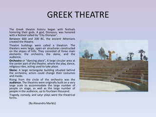 GREEK THEATRE
The Greek theatre history began with festivals
honoring their gods. A god, Dionysus, was honored
with a festival called by "City Dionysia".
Between 600 and 200 BC, the ancient Athenians
created the theatre.
Theatre buildings were called a theatron. The
theaters were large, open-air structures constructed
on the slopes of hills. They consisted of three main
elements: the orchestra, the skene, and the
audience.
Orchestra or "dancing place", A large circular area at
the center part of the theatre, where the play, dance,
religious rites, acting used to take place.
Skene: A large rectangular building situated behind
the orchestra, actors could change their costumes
and masks.
Rising from the circle of the orchestra was the
audience. The theatres were originally built on a very
large scale to accommodate the large number of
people on stage, as well as the large number of
people in the audience, up to fourteen thousand.
Tragedy, comedy, and satyr plays were the theatrical
forms.
               (By Alexandra Marlés)
 
