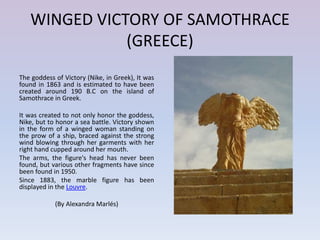 WINGED VICTORY OF SAMOTHRACE
              (GREECE)
The goddess of Victory (Nike, in Greek), It was
found in 1863 and is estimated to have been
created around 190 B.C on the island of
Samothrace in Greek.

It was created to not only honor the goddess,
Nike, but to honor a sea battle. Victory shown
in the form of a winged woman standing on
the prow of a ship, braced against the strong
wind blowing through her garments with her
right hand cupped around her mouth.
The arms, the figure's head has never been
found, but various other fragments have since
been found in 1950.
Since 1883, the marble figure has been
displayed in the Louvre.

            (By Alexandra Marlés)
 