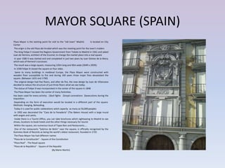 MAYOR SQUARE (SPAIN)
Plaza Mayor is the starting point for visit to the "old town" Madrid.         Is located en City
Center
 The origin is the old Plaza del Arrabal which was the meeting point for the town’s traders
 The King Felipe II moved the Regions Government from Toledo to Madrid in 1561 and asked
Juan de Herrera, architect of the Escorial, to change the market place into a real square
 In year 1580 it was started and and completed in just two years by Juan Gómez de la Mora,
which was of Herrera's successor,
 The result was a large square, measuring 120m long and 90m wide (394ft x 295ft).
 In 1590 Felipe III closed the square on four sides.
   Same to many buildings in medieval Europe, the Plaza Mayor were constructed with
wooden floor susceptible to fire and during 160 years three major fires devastated the
square. (Between 1631 and 1790)
 The original design had five floors, and after de fire, the new design by Juan de Villanueva
decided to reduce the structure of just three floors what we see today.
 The statue of Felipe III was incorporated in the center of the square in 1848
 The Plaza Mayor has been the center of many festivities.
Has been used for every activity: 1)bull fights 2)royal coronations 3)executions during the
Inquisition.
 Depending on the form of execution would be located in a different part of the square.
Methods: Hanging, Beheading.
 Today it is used for public celebrations witch capacity as many as 50,000 peoples
  In 1992 was decorated the "Casa de la Panadería" (The Bakers House) with a large mural
with angels and saints.
 Inside there is a Tourist Office, you can take brochures which sightseeing to Madrid to see
shows, locations to book hotels and the other things necessary for tourist
 Within the square, are numerous local of Tapas Bars and Restaurants…..
  One of the restaurants "Sobrino de Botín" near the square, is officially recognized by the
Guinness Book of Records as being the world’s oldest restaurant, founded in 1725
 The Plaza Mayor has had different names
"Plaza de la Constitución" - Square of the Constitution
"Plaza Real" - The Royal square
"Plaza de la República" - Square of the Republic
                                        (By Mario Martín)
 