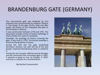 BRANDENBURG GATE (GERMANY)
The monumental gate was designed by Carl
Gotthard and commissioned by emperor Wilhem
II. The design of the gate, 65.5m wide and 28m
height was based on the Propylaea (the gate to
the Acropolis in Athens).
It was constructed between 1778 and 1791. The
decoration includes scenes of Greek mythology, it
tooks another four years to complete.
Quadriga: The quadriga of Victory crowning the
gate. It was built in 1793. The bronze quadriga is
driven by the goodness of peace.
During the cold war the gate symbolized
Germany’s division, but with the fall of the wall
people reopened Brandenburg Gate to celebrate
it.
During the war the gate suffered several damages
and the monument was renovated again in 2001,
it opened as good as new on October 3, 2002,
and now is a symbol of a reunified Berlin.

            (By Maribel Campoverde)
 