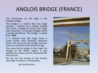 ANGLOIS BRIDGE (FRANCE)
The monument on the right is the
Langlois bridge.
This bridge is a replica that Van Gogh
painted , inspired by a bridge located
near Arles, a village of France, Van Gogh
was interested in wooden bridges which
crossing the Rhone. The bridge, is dated
from 1888.
It is relevant that Van Gogh chose a
scene whose main technical elements
where the canal and the bridge, because
there are elements built long time ago.
The scene had to evoke to Van Gogh the
images of the Midi´s region, it was
painted four times until he convinced the
final picture.
We can see this picture in the Vincent
Van Gogh museum, in Amsterdam.
            (By David Gavilán)
 