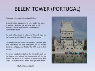 BELEM TOWER (PORTUGAL)
This tower is located in the city of Lisbon.

Its construction was started in 1514 under the reign
of Manuel I, and was started to be built by the
architect Francisco de Arruda. The work was
completed in 1520.

The style of the tower is a blend of Moorish style on
the outside, and the Gothic style in the interior.

The tower has five floors: on the first, second, and
third floor there are halls and rooms, on the fourth
there is a chapel, and finally the fifth level is the
terrace.

The tower was built to defend the city, and is built on
the beach from where the Portuguese left to go
around the world. It is a symbol of the country, and
UNESCO has listed it as a World Heritage monument.

                (By Nacho Anasagasti)
 