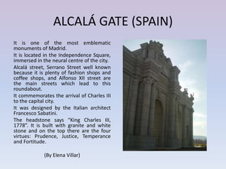 ALCALÁ GATE (SPAIN)
It is one of the most emblematic
monuments of Madrid.
It is located in the Independence Square,
immersed in the neural centre of the city.
Alcalá street, Serrano Street well known
because it is plenty of fashion shops and
coffee shops, and Alfonso XII street are
the main streets which lead to this
roundabout.
It commemorates the arrival of Charles III
to the capital city.
It was designed by the Italian architect
Francesco Sabatini.
The headstone says “King Charles III,
1778”. It is built with granite and white
stone and on the top there are the four
virtues: Prudence, Justice, Temperance
and Fortitude.

             (By Elena Villar)
 