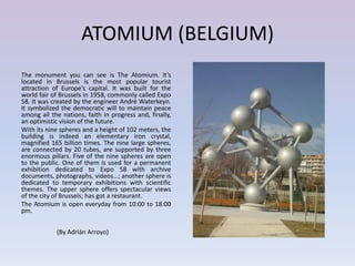 ATOMIUM (BELGIUM)
The monument you can see is The Atomium. It’s
located in Brussels is the most popular tourist
attraction of Europe’s capital. It was built for the
world fair of Brussels in 1958, commonly called Expo
58. It was created by the engineer André Waterkeyn.
It symbolized the democratic will to maintain peace
among all the nations, faith in progress and, finally,
an optimistic vision of the future.
With its nine spheres and a height of 102 meters, the
building is indeed an elementary iron crystal,
magnified 165 billion times. The nine large spheres,
are connected by 20 tubes, are supported by three
enormous pillars. Five of the nine spheres are open
to the public. One of them is used for a permanent
exhibition dedicated to Expo 58 with archive
documents, photographs, videos…; another sphere is
dedicated to temporary exhibitions with scientific
themes. The upper sphere offers spectacular views
of the city of Brussels; has got a restaurant.
The Atomium is open everyday from 10:00 to 18:00
pm.


            (By Adrián Arroyo)
 
