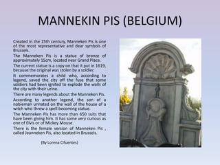 MANNEKIN PIS (BELGIUM)
Created in the 15th century, Manneken Pis is one
of the most representative and dear symbols of
Brussels.
The Manneken Pis is a statue of bronze of
approximately 15cm, located near Grand Place.
The current statue is a copy on that it put in 1619,
because the original was stolen by a soldier.
It commemorates a child who, according to
legend, saved the city off the fuse that some
soldiers had been ignited to explode the walls of
the city with their urine.
There are many legends about the Manneken Pis.
According to another legend, the son of a
nobleman urinated on the wall of the house of a
witch who threw a spell becoming statue.
The Manneken Pis has more than 650 suits that
have been giving him. It has some very curious as
one of Elvis or of Mickey Mouse.
There is the female version of Manneken Pis ,
called Jeanneken Pis, also located in Brussels.

               (By Lorena Cifuentes)
 