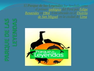 El Parque de las Leyendas fue fundado como
        el primer zoológico del Perú por Felipe
 Benavides en1964. Está ubicado en el Distrito
          de San Miguel en la ciudad de Lima.
 