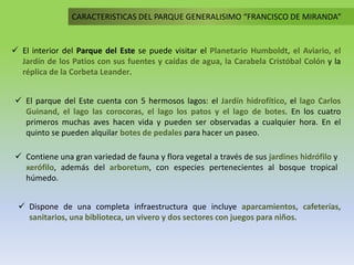 CARACTERISTICAS DEL PARQUE GENERALISIMO “FRANCISCO DE MIRANDA”
 El parque del Este cuenta con 5 hermosos lagos: el Jardín hidrofítico, el lago Carlos
Guinand, el lago las corocoras, el lago los patos y el lago de botes. En los cuatro
primeros muchas aves hacen vida y pueden ser observadas a cualquier hora. En el
quinto se pueden alquilar botes de pedales para hacer un paseo.
 El interior del Parque del Este se puede visitar el Planetario Humboldt, el Aviario, el
Jardín de los Patios con sus fuentes y caídas de agua, la Carabela Cristóbal Colón y la
réplica de la Corbeta Leander.
 Dispone de una completa infraestructura que incluye aparcamientos, cafeterías,
sanitarios, una biblioteca, un vivero y dos sectores con juegos para niños.
 Contiene una gran variedad de fauna y flora vegetal a través de sus jardines hidrófilo y
xerófilo, además del arboretum, con especies pertenecientes al bosque tropical
húmedo.
 