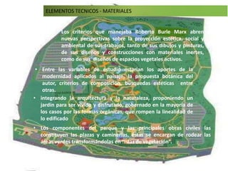 • Los criterios que manejaba Roberto Burle Marx abren
nuevas perspectivas sobre la proyección estética, social y
ambiental de sus trabajos, tanto de sus dibujos y pinturas,
de sus diseños y construcciones con materiales inertes,
como de sus diseños de espacios vegetales activos.
• Entre las variables de estudio estarían los aportes de la
modernidad aplicados al paisaje, la propuesta botánica del
autor, criterios de composición, búsquedas estéticas entre
otras.
• integrando la arquitectura y la naturaleza, proponiendo un
jardín para ser vivido y disfrutado, gobernado en la mayoría de
los casos por las formas orgánicas, que rompen la linealidad de
lo edificado
ELEMENTOS TECNICOS - MATERIALES
• Los componentes del parque y las principales obras civíles las
constituyen las plazas y caminerías, éstas se encargan de rodear las
áreas verdes transformándolas en “islas de vegetación”.
 