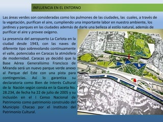 INFLUENCIA EN EL ENTORNO
Las áreas verdes son consideradas como los pulmones de las ciudades, las cuales, a través de
la vegetación, purifican el aire, cumpliendo una importante labor en nuestro ambiente, los
jardines y parques en las ciudades además de darle una belleza al estilo natural, además de
purificar el aire y provee oxígeno.
La presencia del aeropuerto La Carlota en la
ciudad desde 1943, con las naves de
diferente tipo sobrevolando continuamente
el valle, potenciaba en Caracas la atmósfera
de modernidad. Caracas ya decidió que la
Base Aérea Generalísimo Francisco de
Miranda será un nuevo parque verde anexo
al Parque del Este con una pista para
contingencias. Así lo garantiza su
declaratoria como Bien de Interés Cultural
de la Nación según consta en la Gaceta No.
28.234, de fecha ha 22 de julio de 2005 y su
inclusión en el I Censo Nacional de
Patrimonio como patrimonio construido del
Municipio Chacao por el Instituto del
Patrimonio Cultural.
 