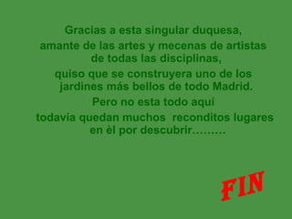 Gracias a esta singular duquesa, amante de las artes y mecenas de artistas de todas las disciplinas,  quiso que se construyera uno de los jardines más bellos de todo Madrid.  Pero no esta todo aquí todavia quedan muchos  reconditos lugares en èl por descubrir……… FIN 
