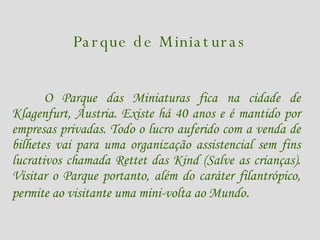 Parque de Miniaturas O Parque das Miniaturas fica na cidade de Klagenfurt, Áustria. Existe há 40 anos e é mantido por empresas privadas. Todo o lucro auferido com a venda de bilhetes vai para uma organização assistencial sem fins lucrativos chamada Rettet das Kind (Salve as crianças). Visitar o Parque portanto, além do caráter filantrópico, permite ao visitante uma mini-volta ao Mundo .   