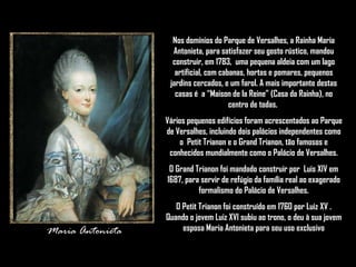 Maria Antonieta Nos domínios do Parque de Versalhes, a Rainha Maria Antonieta, para satisfazer seu gosto rústico, mandou construir, em 1783,  uma pequena aldeia com um lago artificial, com cabanas, hortas e pomares, pequenos jardins cercados, e um farol. A mais importante destas casas é  a “Maison de la Reine” (Casa da Rainha), no centro de todas.  Vários pequenos edifícios foram acrescentados ao Parque de Versalhes, incluindo dois palácios independentes como o  Petit Trianon e o Grand Trianon, tão famosos e conhecidos mundialmente como o Palácio de Versalhes. O Grand Trianon foi mandado construir por  Luis XIV em 1687, para servir de refúgio da família real ao exagerado formalismo do Palácio de Versalhes. O Petit Trianon foi construído em 1760 por Luiz XV . Quando o jovem Luiz XVI subiu ao trono, o deu à sua jovem esposa Maria Antonieta para seu uso exclusivo 