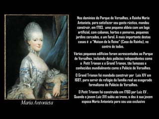 Maria Antonieta Nos domínios do Parque de Versalhes, a Rainha Maria Antonieta, para satisfazer seu gosto rústico, mandou construir, em 1783,  uma pequena aldeia com um lago artificial, com cabanas, hortas e pomares, pequenos jardins cercados, e um farol. A mais importante destas casas é  a “Maison de la Reine” (Casa da Rainha), no centro de todas.  Vários pequenos edifícios foram acrescentados ao Parque de Versalhes, incluindo dois palácios independentes como o  Petit Trianon e o Grand Trianon, tão famosos e conhecidos mundialmente como o Palácio de Versalhes. O Grand Trianon foi mandado construir por  Luis XIV em 1687, para servir de refúgio da família real ao exagerado formalismo do Palácio de Versalhes. O Petit Trianon foi construído em 1760 por Luiz XV . Quando o jovem Luiz XVI subiu ao trono, o deu à sua jovem esposa Maria Antonieta para seu uso exclusivo 
