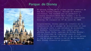 El parque Disney es el primer parque temático de
The Walt Disney Company. Ubicado en Anaheim,
California, fue fundado por el productor y
cineasta estadounidense Walt Disney y es el
único diseñado y construido bajo su supervisión
directa. Se inauguró el 17 de julio de 1955.
Originalmente, Disney pensó en invertir en la
construcción de un parque de diversiones el cual
se ubicaría junto a sus estudios de animación,
en Burbank, California, cuyo nombre sería
«Mickey Mouse Park» —«parque de Mickey Mouse»—.
Con la finalidad de inspirarse para el suyo
visitó otros parques de EE.UU. y de otros países
y, con su propio dinero y con el de su empresa
Walt Disney financió el proyecto.
 