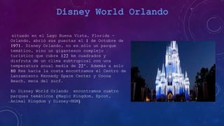 situado en el Lago Buena Vista, Florida -
Orlando, abrió sus puertas el 1 de Octubre de
1971. Disney Orlando, no es sólo un parque
temático, sino un gigantesco complejo
turístico que cubre 122 km cuadrados y
disfruta de un clima subtropical con una
temperatura anual media de 22º. Además a solo
80 Kms hacia la costa encontramos el Centro de
Lanzamiento Kennedy Space Center y Cocoa
Beach, meca del surf.
En Disney World Orlando encontramos cuatro
parques temáticos (Magic Kingdom, Epcot,
Animal Kingdom y Disney-MGM)
 