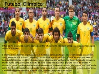 Futebol Olímpico
O futebol foi o segundo esporte coletivo a entrar oficialmente nos Jogos Olímpicos, atrás apenas do polo
aquático, em 1908.
É o torneio mundial mais imprevisível, com medalhas conquistadas por países como Japão (bronze em
1968), Gana (bronze em 1992), Nigéria (ouro em 1996 e prata em 2008), Camarões (ouro em 2000) e
Coréia do Sul (bronze em 2012). Enquanto isso, o Brasil, maior ganhador de Copas do Mundo, com cinco
títulos, nunca conquistou uma medalha de ouro, tendo três medalhas de prata e duas de bronze. A
Alemanha, outra grande potência mundial, só conseguiu uma única medalha, um bronze, em 1988, ainda
como Alemanha Ocidental, e desde então nunca mais chegou a se classificar para o torneio. Apesar disso,
a Alemanha Oriental faturou o ouro em 1976, além de uma prata e um bronze.
 
