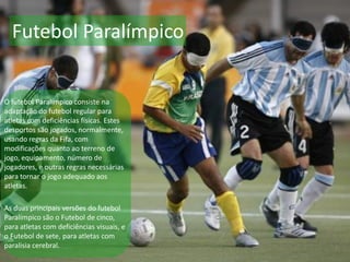 Futebol Paralímpico
O futebol Paralímpico consiste na
adaptação do futebol regular para
atletas com deficiências físicas. Estes
desportos são jogados, normalmente,
usando regras da Fifa, com
modificações quanto ao terreno de
jogo, equipamento, número de
jogadores, e outras regras necessárias
para tornar o jogo adequado aos
atletas.
As duas principais versões do futebol
Paralímpico são o Futebol de cinco,
para atletas com deficiências visuais, e
o Futebol de sete, para atletas com
paralisia cerebral.
 