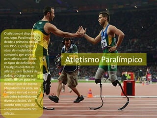 Atletismo Paralímpico
O atletismo é disputado
em Jogos Paralímpicos
desde a primeira edição,
em 1955. O programa
atual da modalidade é
composto por provas
para atletas com todos
os tipos de deficiência.
Em alguns eventos os
atletas usam cadeira de
rodas, próteses ou o
auxílio de um guia. Há
dezoito tipos de evento
(disputados na pista, no
campo e na rua) e cada
um deles é dividido em
diversas classes, de
acordo com o grau de
comprometimento dos
atletas.
 
