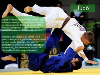 Judô
O judô foi incluído pela primeira vez nos Jogos
Olímpicos na edição de Tóquio 1964. Ausente
na edição seguinte, Cidade do México 1968, a
modalidade retornou quatro anos depois,
sendo disputada até os dias atuais.
Disputada por categorias de acordo com o
peso, a definição dos ganhadores das medalhas
de ouro e prata são conhecidos após os
combates em eliminação simples, seguindo o
cruzamento. Duas medalhas de bronze são
distribuídas no sistema de repescagem.
 
