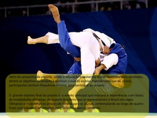 Além da campanha de esporte, saúde e educação envolvendo a rede municipal para atividades,
dentre os objetivos do projeto é diminuir a evasão escolar, fazendo com que os alunos
participantes tenham frequência mínima para participar do projeto.
O grande objetivo final do projeto é o evento principal que marcará a experiências com ídolos
de modalidades olímpicas do esporte brasileiro que já representaram o Brasil nos Jogos
Olímpicos e Paraolímpicos através de clinicas para os alunos, contemplando ao longo de quatro
finais (aos sábados) de semanas programação especial contendo:
 