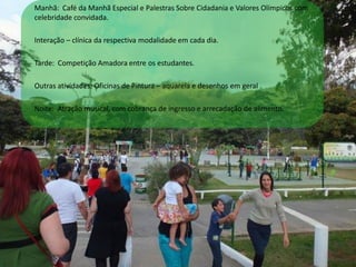 Manhã: Café da Manhã Especial e Palestras Sobre Cidadania e Valores Olímpicos com
celebridade convidada.
Interação – clínica da respectiva modalidade em cada dia.
Tarde: Competição Amadora entre os estudantes.
Outras atividades: Oficinas de Pintura – aquarela e desenhos em geral .
Noite: Atração musical, com cobrança de ingresso e arrecadação de alimento.
 