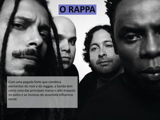 O RAPPA
Com uma pegada forte que combina
elementos do rock e do reggae, a banda tem
como uma das principais marca o alto impacto
no palco e as musicas de assumida influencia
social.
 