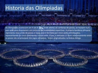 Historia das Olímpiadas
As Olimpíadas acontecem em 4 em 4 anos, onde atletas de centenas de países, se reúnem num
país sede para disputarem um conjunto de modalidades esportivas. A própria bandeira olímpica
representa essa união de povos e raças, pois é formada por cinco anéis entrelaçados,
representando os cinco continentes e suas cores. A paz, a amizade e o bom relacionamento entre
os povos são os princípios dos jogos olímpicos, foram originalizados na Grécia Antiga.
 