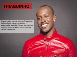 THIAGUINHO
Thiaguinho é o nome artístico de Thiago André
Barbosa Sousa , cantor, compositor e
apresentador brasileiro. Famoso por participar
do reality show Fama e do extinto grupo de
pagode Exaltasamba
 
