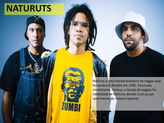 NATURUTS
Natiruts é uma banda brasileira de reggae pop
formada em Brasília em 1996. Chamada
inicialmente Nativus, a banda de reggae foi
rebatizada de Natiruts devido a um grupo
catarinense de música regional.
 